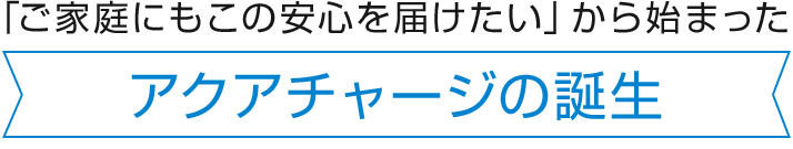 「ご家庭にもこの安心を届けたい」から始まった アクアチャージの誕生