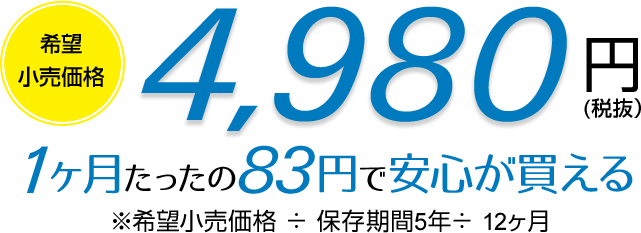 希望小売価格 4,980円(税抜) 1ヶ月たったの83円で安心が買える ※希望小売価格 ÷ 保存期間5年 ÷ 12ヶ月