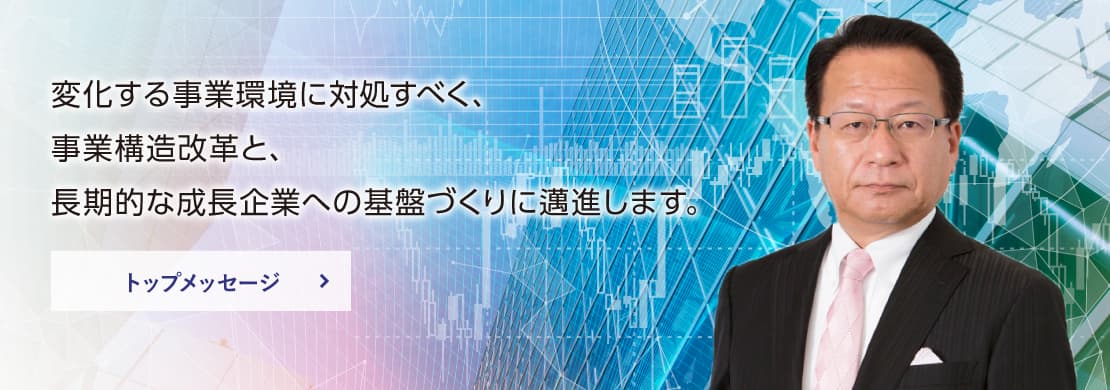 変化する事業環境に対処すべく、事業構造改革と、長期的な成長企業への基盤づくりに邁進します。トップメッセージはこちら